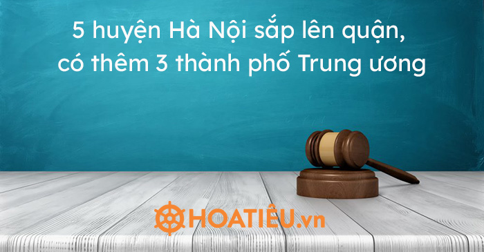 5 huyện Hà Nội sắp lên quận, có thêm 3 thành phố Trung ương