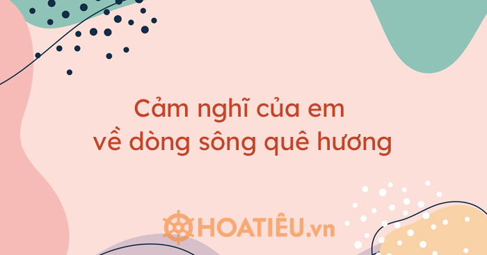 Top 6 bài cảm nghĩ của em về dòng sông quê hương siêu hay
