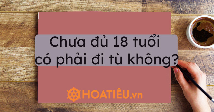 Chưa đủ 18 tuổi có phải đi tù không?