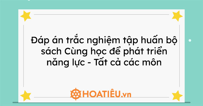Đáp án trắc nghiệm tập huấn bộ sách Cùng học để phát triển năng lực – Tất cả các môn