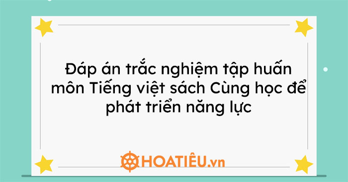 Đáp án trắc nghiệm tập huấn môn Tiếng việt sách Cùng học để phát triển năng lực