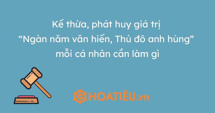 Kế thừa, phát huy giá trị “Ngàn năm văn hiến, Thủ đô anh hùng” mỗi cá nhân cần làm gì?