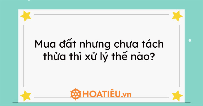 Mua đất nhưng chưa tách thửa thì xử lý thế nào?