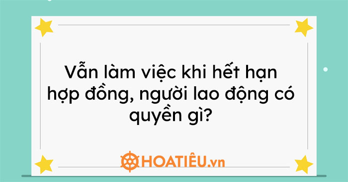 Vẫn làm việc khi hết hạn hợp đồng, người lao động có quyền gì?