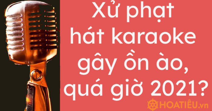 Xử phạt hát karaoke gây ồn ào, quá giờ 2021?